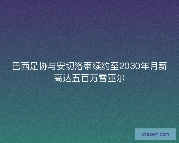 巴西足协与安切洛蒂续约至2030年月薪高达五百万雷亚尔