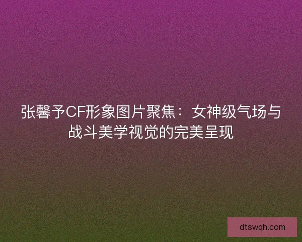 张馨予CF形象图片聚焦：女神级气场与战斗美学视觉的完美呈现