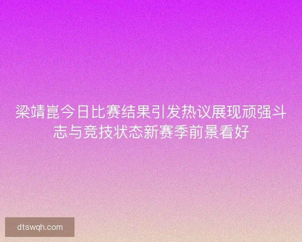 梁靖崑今日比赛结果引发热议展现顽强斗志与竞技状态新赛季前景看好