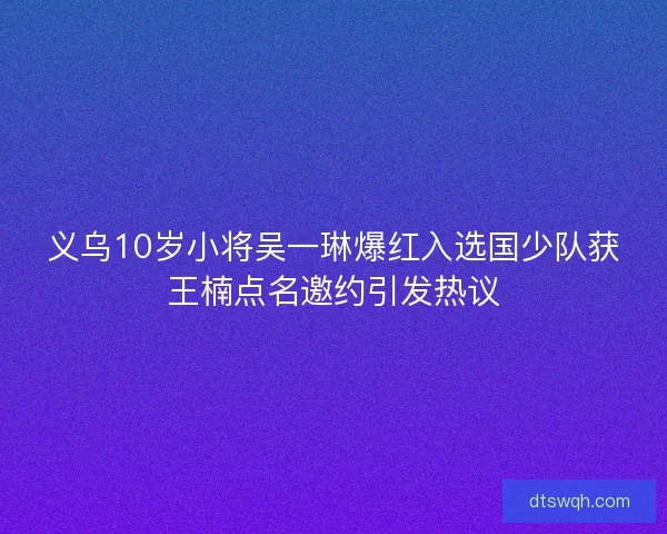 义乌10岁小将吴一琳爆红入选国少队获王楠点名邀约引发热议