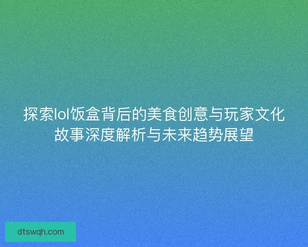 探索lol饭盒背后的美食创意与玩家文化故事深度解析与未来趋势展望