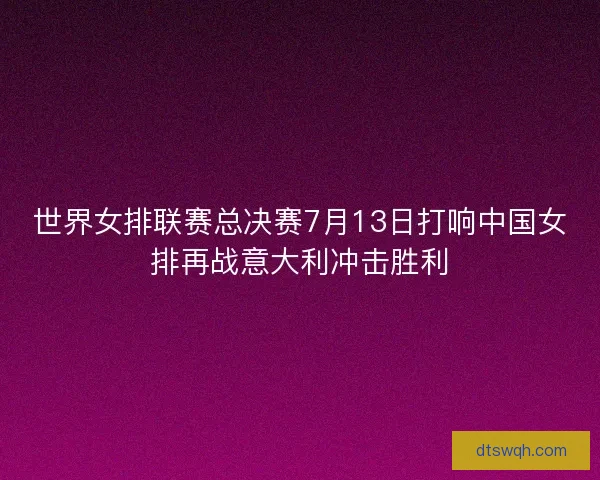 世界女排联赛总决赛7月13日打响中国女排再战意大利冲击胜利