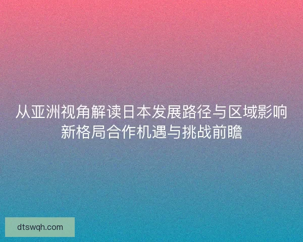 从亚洲视角解读日本发展路径与区域影响新格局合作机遇与挑战前瞻